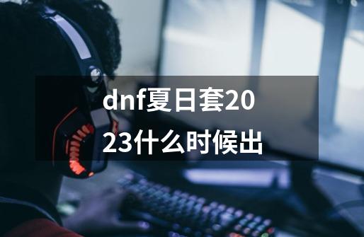 dnf夏日套2023什么时候出-第1张-游戏资讯-智辉网络