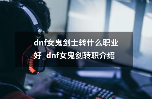 dnf女鬼剑士转什么职业好_dnf女鬼剑转职介绍-第1张-游戏资讯-智辉网络