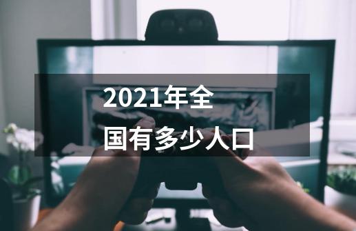 2021年全国有多少人口-第1张-游戏资讯-智辉网络