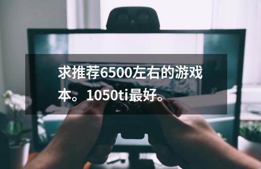 求推荐6500左右的游戏本。1050ti最好。-第1张-游戏资讯-智辉网络