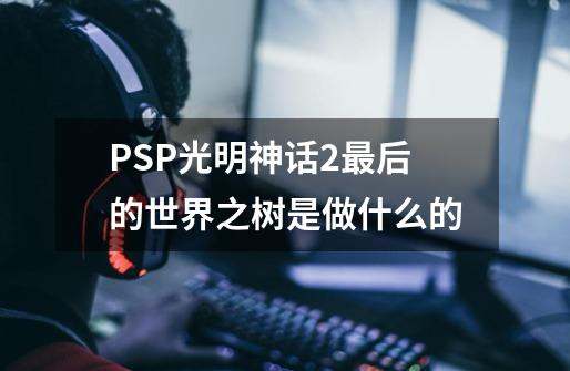 PSP光明神话2最后的世界之树是做什么的-第1张-游戏资讯-智辉网络