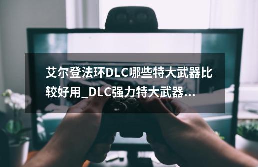 艾尔登法环DLC哪些特大武器比较好用_DLC强力特大武器推荐-第1张-游戏资讯-智辉网络