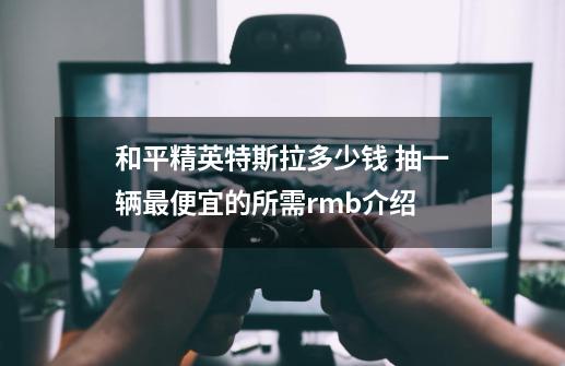 和平精英特斯拉多少钱 抽一辆最便宜的所需rmb介绍-第1张-游戏资讯-智辉网络