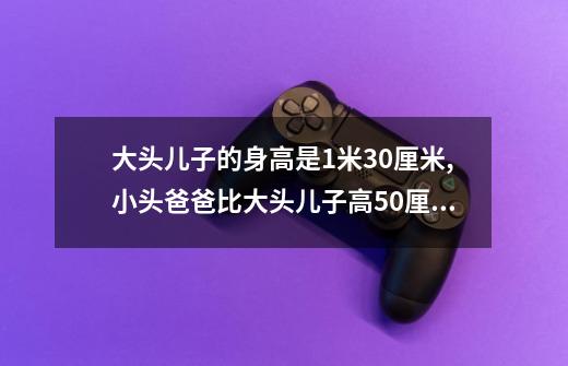 大头儿子的身高是1米30厘米,小头爸爸比大头儿子高50厘米,-第1张-游戏资讯-智辉网络