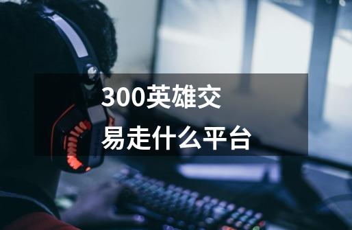 300英雄交易走什么平台-第1张-游戏资讯-智辉网络