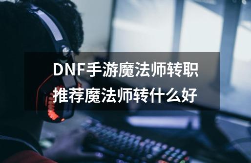 DNF手游魔法师转职推荐魔法师转什么好-第1张-游戏资讯-智辉网络