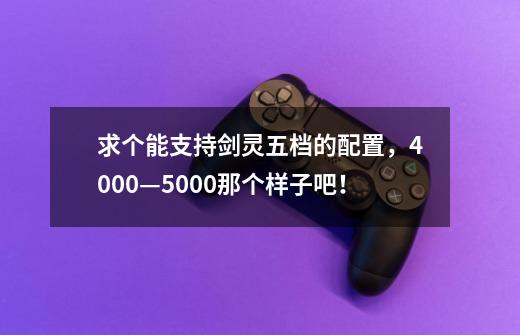 求个能支持剑灵五档的配置，4000—5000那个样子吧！-第1张-游戏资讯-智辉网络