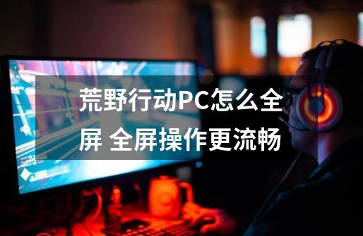 荒野行动PC怎么全屏 全屏操作更流畅-第1张-游戏资讯-智辉网络