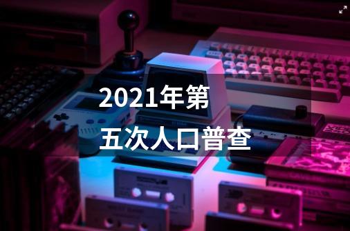 2021年第五次人口普查-第1张-游戏资讯-智辉网络