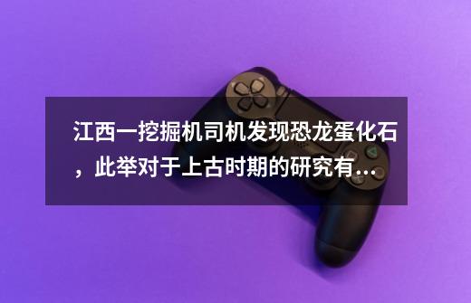 江西一挖掘机司机发现恐龙蛋化石，此举对于上古时期的研究有什么意义-第1张-游戏资讯-智辉网络