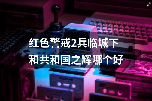 红色警戒2兵临城下和共和国之辉哪个好-第1张-游戏资讯-智辉网络