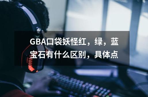 GBA口袋妖怪红，绿，蓝宝石有什么区别，具体点-第1张-游戏资讯-智辉网络