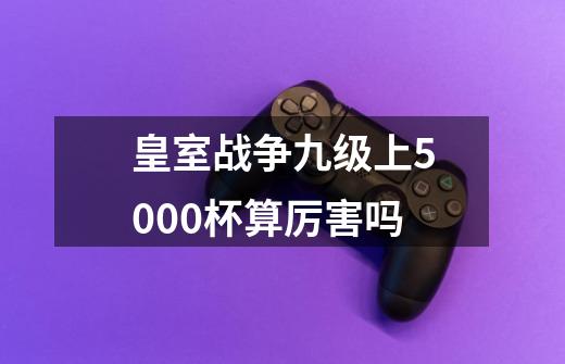 皇室战争九级上5000杯算厉害吗-第1张-游戏资讯-智辉网络