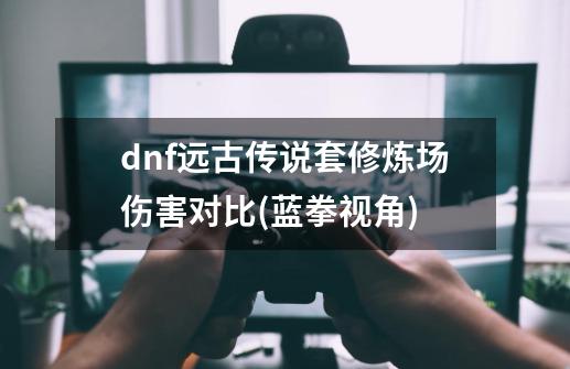 dnf远古传说套修炼场伤害对比(蓝拳视角)-第1张-游戏资讯-智辉网络