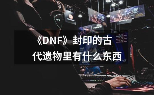 《DNF》封印的古代遗物里有什么东西-第1张-游戏资讯-智辉网络