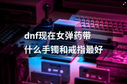 dnf现在女弹药带什么手镯和戒指最好-第1张-游戏资讯-智辉网络