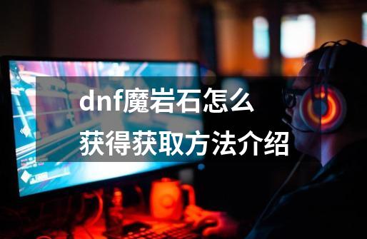 dnf魔岩石怎么获得获取方法介绍-第1张-游戏资讯-智辉网络