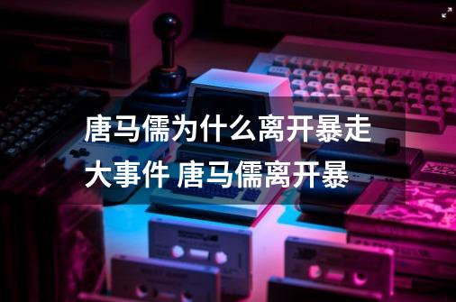 唐马儒为什么离开暴走大事件 唐马儒离开暴-第1张-游戏资讯-智辉网络