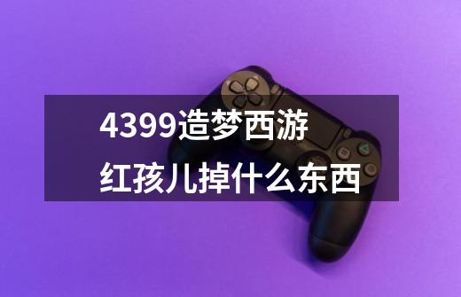 4399造梦西游红孩儿掉什么东西-第1张-游戏资讯-智辉网络