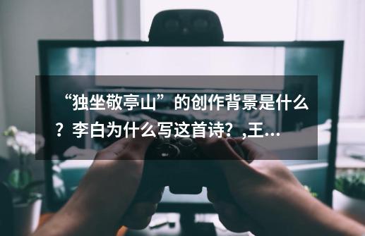 “独坐敬亭山”的创作背景是什么？李白为什么写这首诗？,王者荣耀李白所作独坐敬亭山答案-第1张-游戏资讯-智辉网络