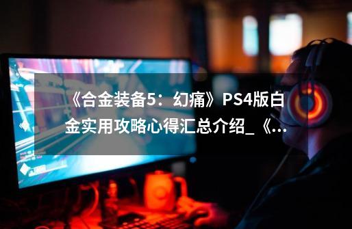 《合金装备5：幻痛》PS4版白金实用攻略心得汇总介绍_《合金装备5：幻痛》PS4版白金实用攻略心得汇总是什么-第1张-游戏资讯-智辉网络