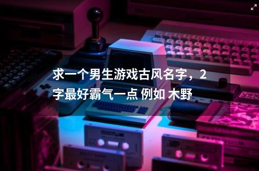 求一个男生游戏古风名字，2字最好霸气一点 例如 木野-第1张-游戏资讯-智辉网络