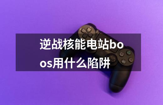 逆战核能电站boos用什么陷阱-第1张-游戏资讯-智辉网络