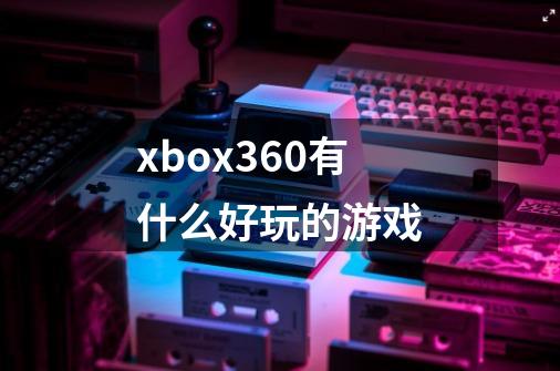 xbox360有什么好玩的游戏-第1张-游戏资讯-智辉网络