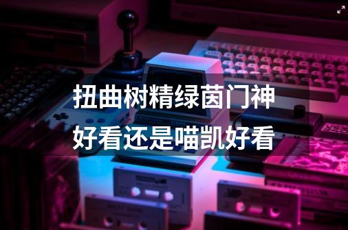 扭曲树精绿茵门神好看还是喵凯好看-第1张-游戏资讯-智辉网络