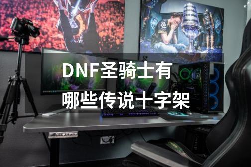 DNF圣骑士有哪些传说十字架-第1张-游戏资讯-智辉网络