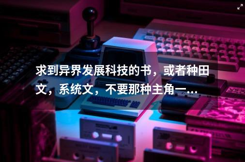 求到异界发展科技的书，或者种田文，系统文，不要那种主角一出来就世-第1张-游戏资讯-智辉网络