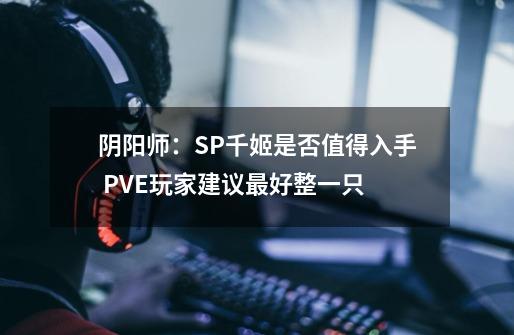 阴阳师：SP千姬是否值得入手 PVE玩家建议最好整一只-第1张-游戏资讯-智辉网络