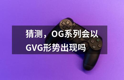 猜测，OG系列会以GVG形势出现吗-第1张-游戏资讯-智辉网络