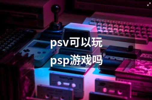 psv可以玩psp游戏吗-第1张-游戏资讯-智辉网络