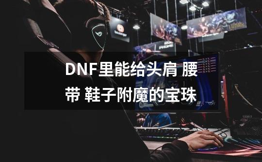 DNF里能给头肩 腰带 鞋子附魔的宝珠-第1张-游戏资讯-智辉网络