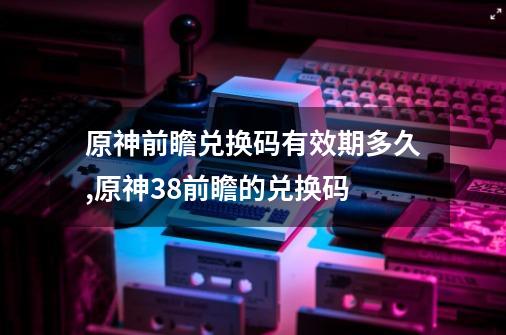 原神前瞻兑换码有效期多久,原神38前瞻的兑换码-第1张-游戏资讯-智辉网络