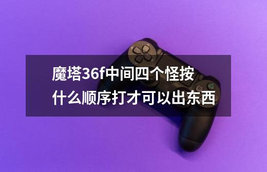 魔塔36f中间四个怪按什么顺序打才可以出东西-第1张-游戏资讯-智辉网络