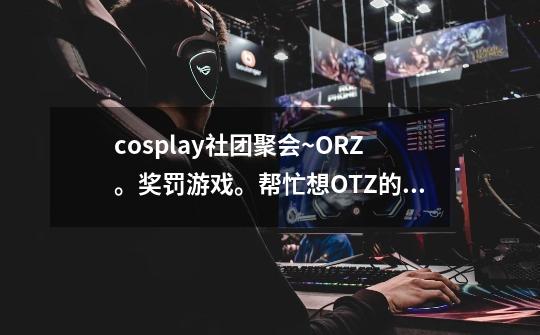 cosplay社团聚会~ORZ。奖罚游戏。帮忙想OTZ的事情。高分奖励-W--第1张-游戏资讯-智辉网络