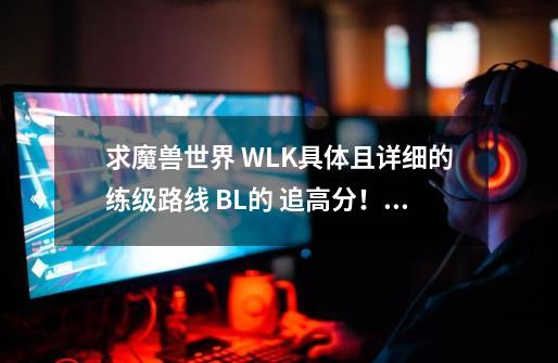 求魔兽世界 WLK具体且详细的练级路线 BL的 追+高分！谢谢-第1张-游戏资讯-智辉网络