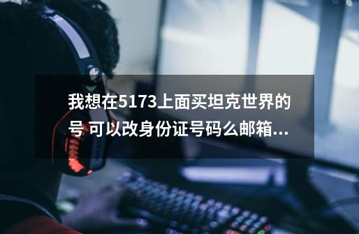 我想在5173上面买坦克世界的号 可以改身份证号码么邮箱可以改么卖家可以找回么-第1张-游戏资讯-智辉网络