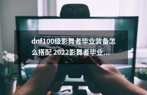 dnf100级影舞者毕业装备怎么搭配 2022影舞者毕业装备搭配推荐-第1张-游戏资讯-智辉网络