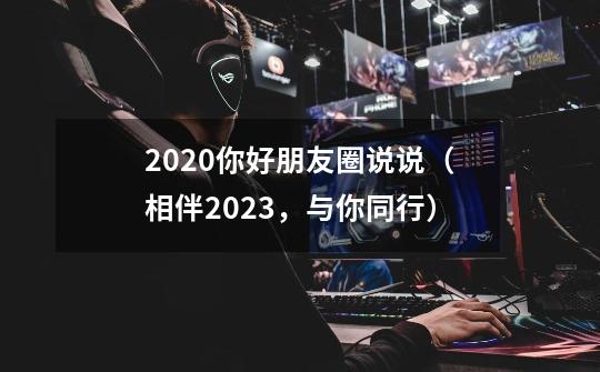 2020你好朋友圈说说（相伴2023，与你同行）-第1张-游戏资讯-智辉网络