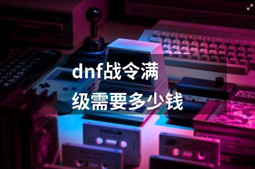 dnf战令满级需要多少钱-第1张-游戏资讯-智辉网络