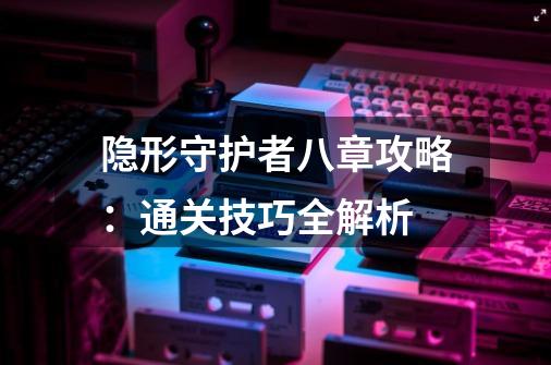 隐形守护者八章攻略：通关技巧全解析-第1张-游戏资讯-智辉网络