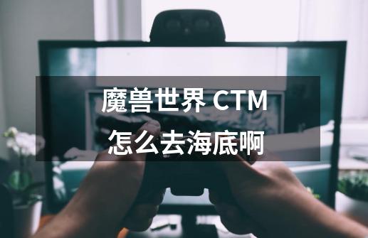 魔兽世界 CTM 怎么去海底啊-第1张-游戏资讯-智辉网络