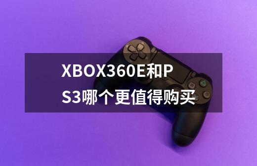 XBOX360E和PS3哪个更值得购买-第1张-游戏资讯-智辉网络