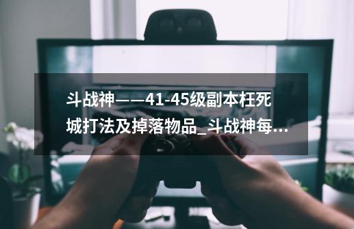 斗战神——41-45级副本枉死城打法及掉落物品_斗战神每天几点刷新副本次数-第1张-游戏资讯-智辉网络