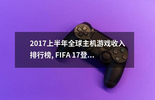 2017上半年全球主机游戏收入排行榜, FIFA 17登顶,GTA5第二-第1张-游戏资讯-智辉网络