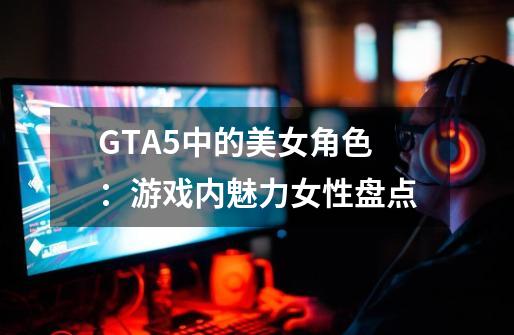 GTA5中的美女角色：游戏内魅力女性盘点-第1张-游戏资讯-智辉网络