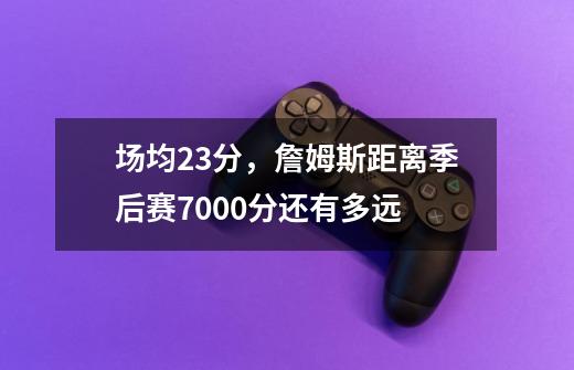 场均23分，詹姆斯距离季后赛7000分还有多远-第1张-游戏资讯-智辉网络